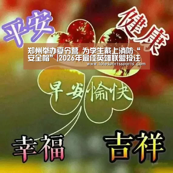 郑州举办夏令营 为学生戴上消防“安全帽”|2026年最佳英雄联盟投注网站(图4) 2026年最佳英雄联盟投注网站